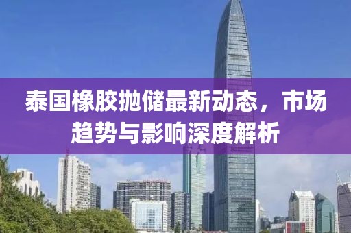 泰国橡胶抛储最新动态，市场趋势与影响深度解析