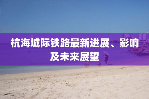 杭海城际铁路最新进展、影响及未来展望
