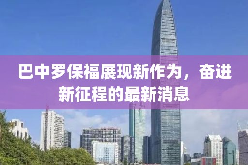 巴中罗保福展现新作为，奋进新征程的最新消息
