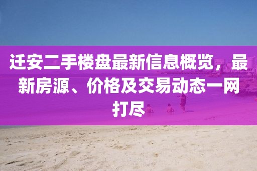 迁安二手楼盘最新信息概览，最新房源、价格及交易动态一网打尽