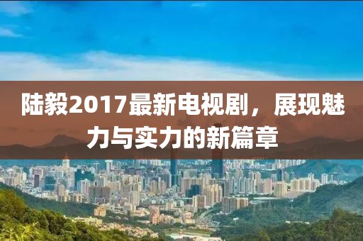 陆毅2017最新电视剧，展现魅力与实力的新篇章