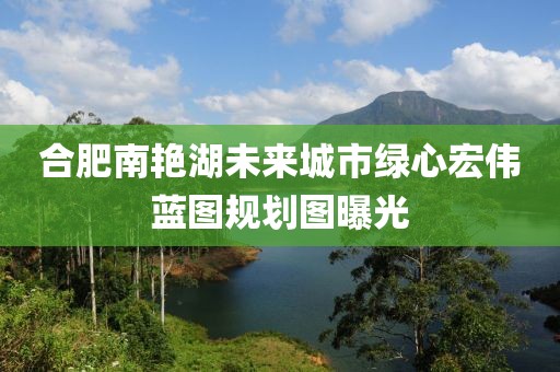 合肥南艳湖未来城市绿心宏伟蓝图规划图曝光