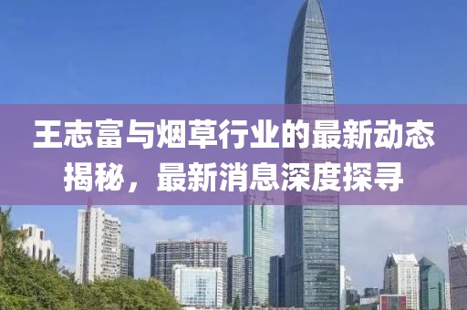 王志富与烟草行业的最新动态揭秘，最新消息深度探寻