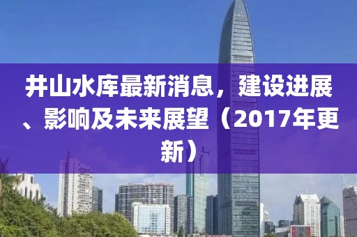 井山水库最新消息，建设进展、影响及未来展望（2017年更新）
