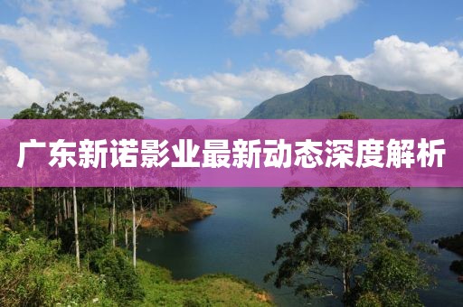 广东新诺影业最新动态深度解析