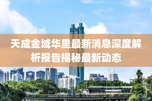 天成金域华里最新消息深度解析报告揭秘最新动态