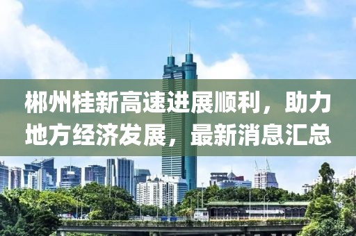 郴州桂新高速进展顺利，助力地方经济发展，最新消息汇总