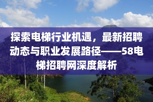 探索电梯行业机遇，最新招聘动态与职业发展路径——58电梯招聘网深度解析