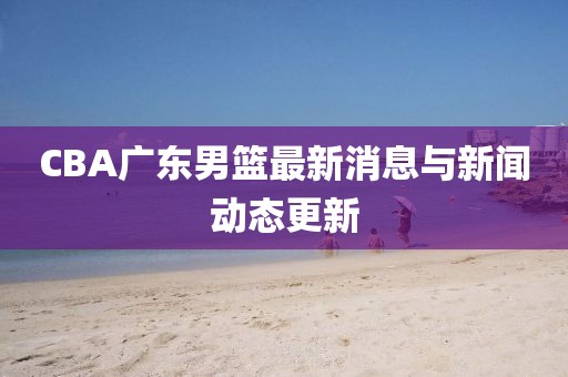 CBA广东男篮最新消息与新闻动态更新