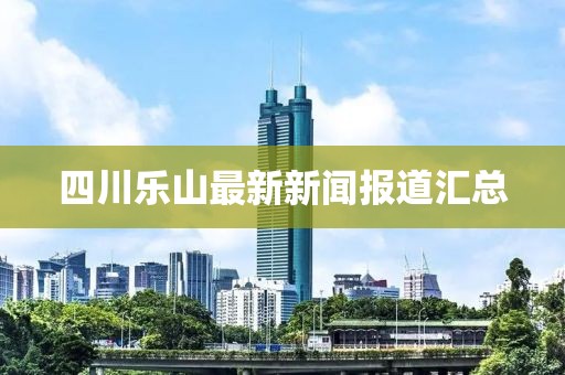 四川乐山最新新闻报道汇总