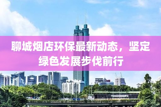 聊城烟店环保最新动态，坚定绿色发展步伐前行