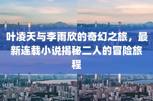 叶凌天与李雨欣的奇幻之旅，最新连载小说揭秘二人的冒险旅程