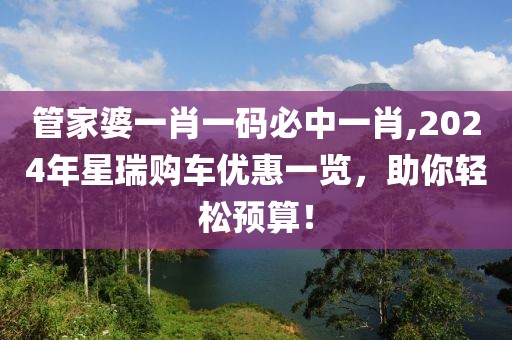 管家婆一肖一码必中一肖,2024年星瑞购车优惠一览，助你轻松预算！