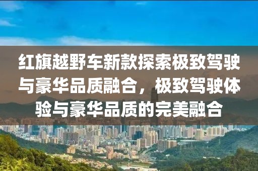 红旗越野车新款探索极致驾驶与豪华品质融合，极致驾驶体验与豪华品质的完美融合