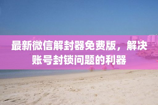 最新微信解封器免费版，解决账号封锁问题的利器