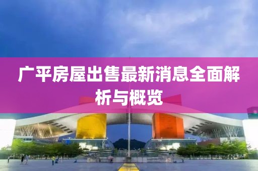 广平房屋出售最新消息全面解析与概览