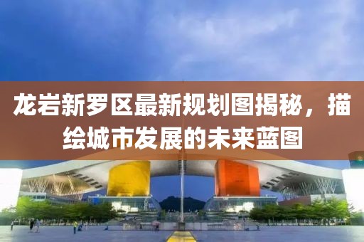 龙岩新罗区最新规划图揭秘，描绘城市发展的未来蓝图