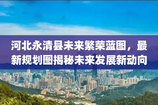 河北永清县未来繁荣蓝图，最新规划图揭秘未来发展新动向