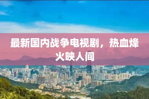 最新国内战争电视剧，热血烽火映人间