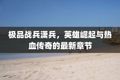 极品战兵潇兵，英雄崛起与热血传奇的最新章节