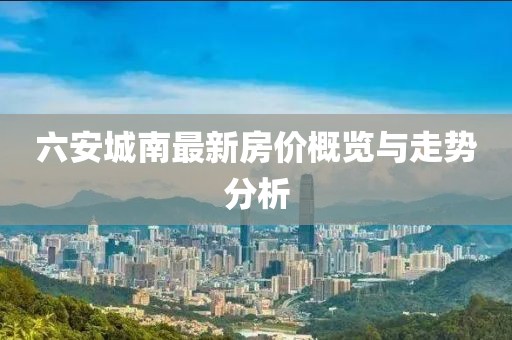 六安城南最新房价概览与走势分析