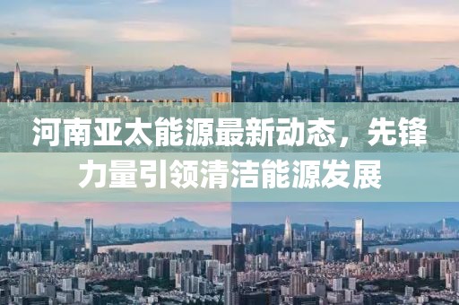 河南亚太能源最新动态，先锋力量引领清洁能源发展