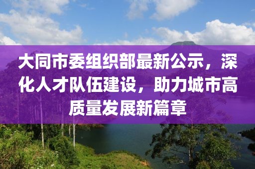 大同市委组织部最新公示，深化人才队伍建设，助力城市高质量发展新篇章