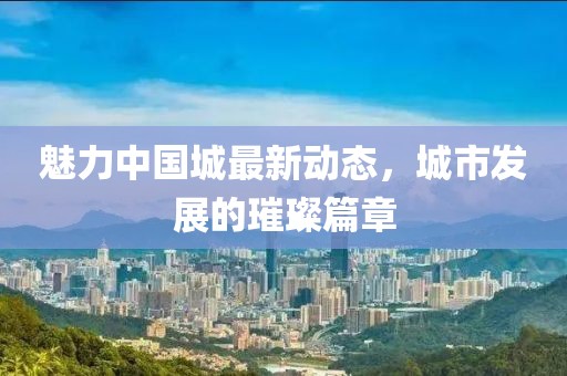 魅力中国城最新动态，城市发展的璀璨篇章
