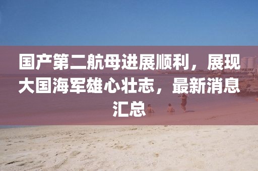 国产第二航母进展顺利，展现大国海军雄心壮志，最新消息汇总