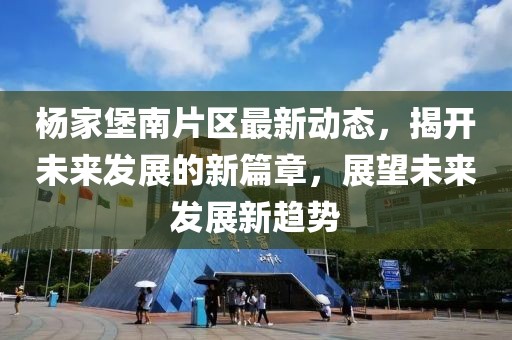 杨家堡南片区最新动态，揭开未来发展的新篇章，展望未来发展新趋势