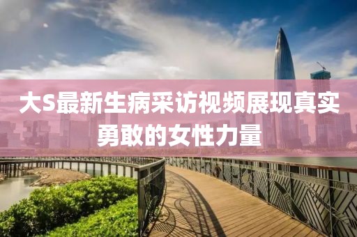 大S最新生病采访视频展现真实勇敢的女性力量