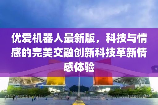 优爱机器人最新版，科技与情感的完美交融创新科技革新情感体验