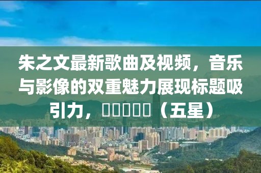 朱之文最新歌曲及视频，音乐与影像的双重魅力展现标题吸引力，⭐⭐⭐⭐⭐（五星）