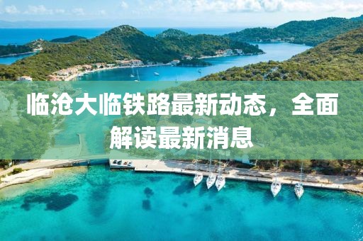 临沧大临铁路最新动态，全面解读最新消息