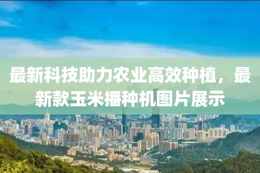最新科技助力农业高效种植，最新款玉米播种机图片展示