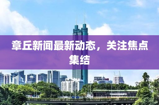 章丘新闻最新动态，关注焦点集结