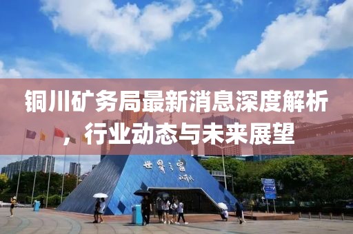 铜川矿务局最新消息深度解析，行业动态与未来展望