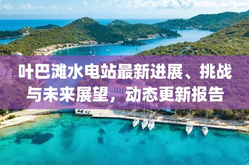 叶巴滩水电站最新进展、挑战与未来展望，动态更新报告