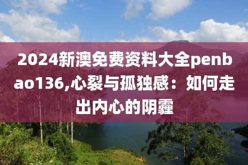2024新澳免费资料大全penbao136,心裂与孤独感：如何走出内心的阴霾