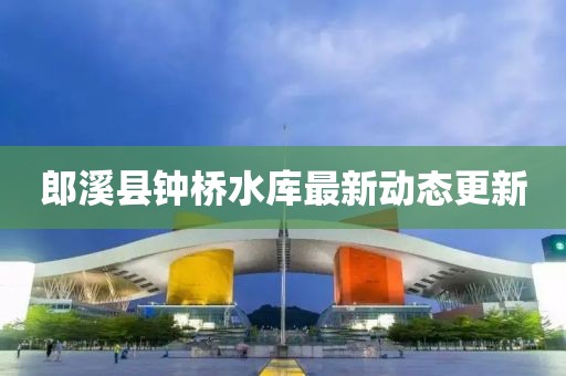 郎溪县钟桥水库最新动态更新