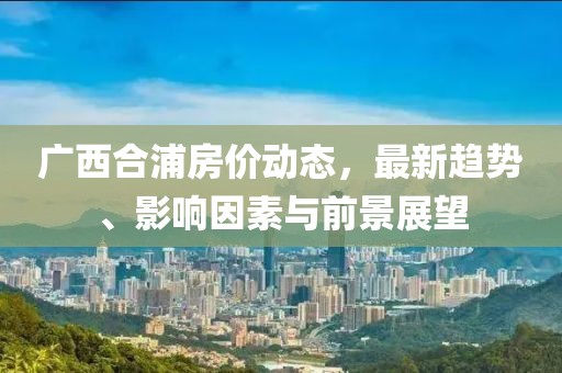 广西合浦房价动态，最新趋势、影响因素与前景展望