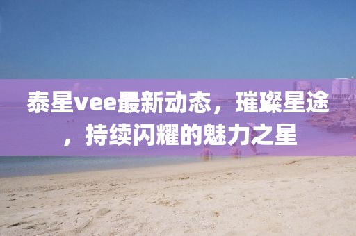 泰星vee最新动态，璀璨星途，持续闪耀的魅力之星