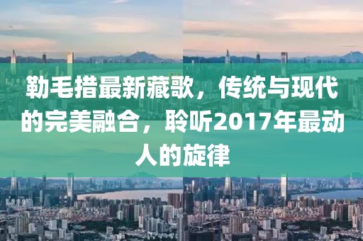 勒毛措最新藏歌，传统与现代的完美融合，聆听2017年最动人的旋律