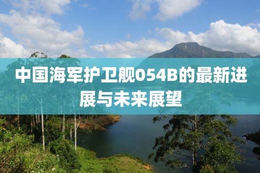 中国海军护卫舰054B的最新进展与未来展望