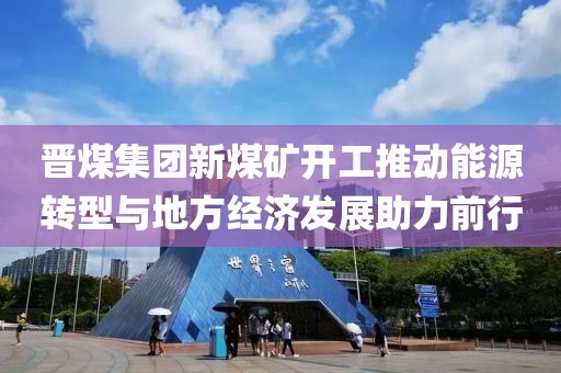 晋煤集团新煤矿开工推动能源转型与地方经济发展助力前行