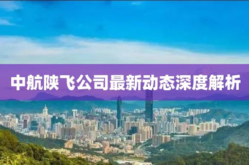 中航陕飞公司最新动态深度解析