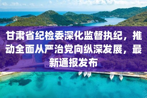 甘肃省纪检委深化监督执纪，推动全面从严治党向纵深发展，最新通报发布