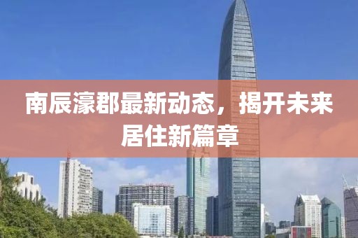 南辰濠郡最新动态，揭开未来居住新篇章