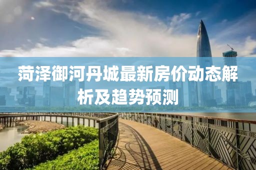菏泽御河丹城最新房价动态解析及趋势预测