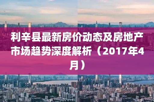 利辛县最新房价动态及房地产市场趋势深度解析（2017年4月）